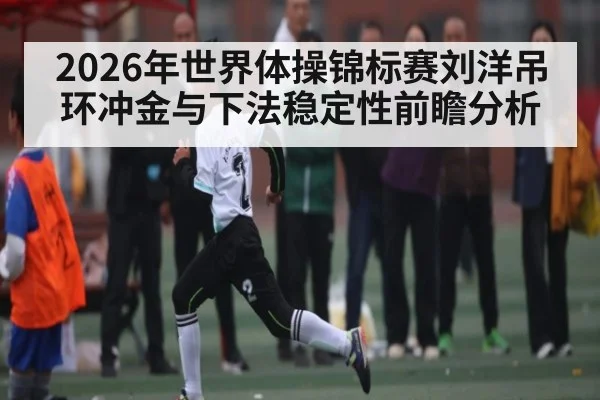2026年世界体操锦标赛刘洋吊环冲金与下法稳定性前瞻分析